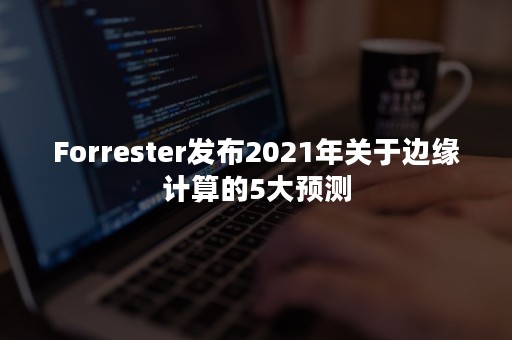 Forrester发布2021年关于边缘计算的5大预测