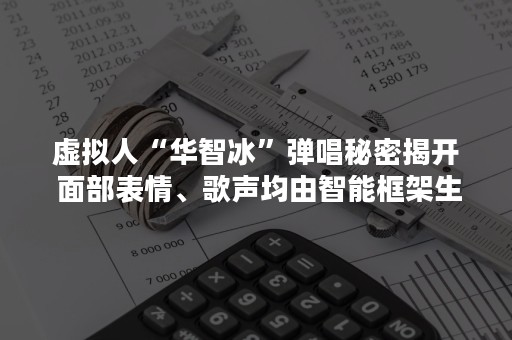 虚拟人“华智冰”弹唱秘密揭开 面部表情、歌声均由智能框架生成