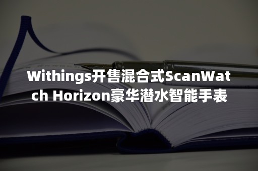 Withings开售混合式ScanWatch Horizon豪华潜水智能手表