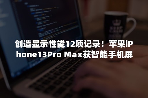 创造显示性能12项记录！苹果iPhone13Pro Max获智能手机屏幕奖