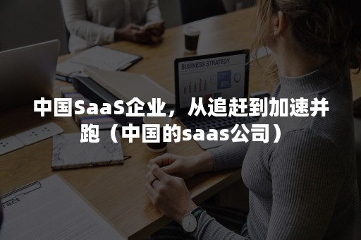 中国SaaS企业，从追赶到加速并跑（中国的saas公司）