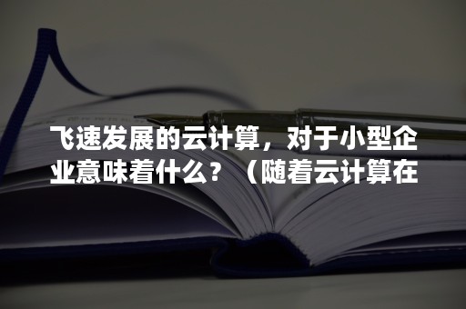 飞速发展的云计算，对于小型企业意味着什么？（随着云计算在企业中的应用,企业可以）