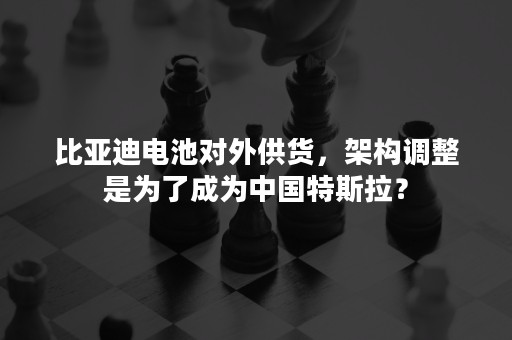 比亚迪电池对外供货，架构调整是为了成为中国特斯拉？