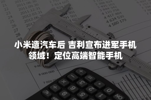 小米造汽车后 吉利宣布进军手机领域！定位高端智能手机