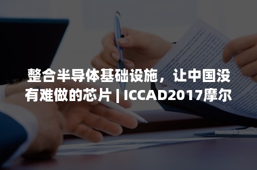 整合半导体基础设施，让中国没有难做的芯片 | ICCAD2017摩尔精英CEO张竞扬