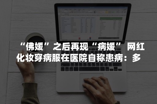 “佛媛”之后再现“病媛” 网红化妆穿病服在医院自称患病：多个平台出手