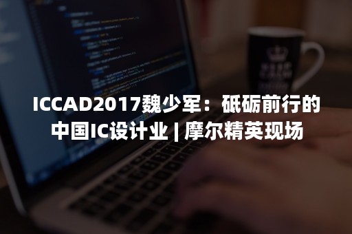 ICCAD2017魏少军：砥砺前行的中国IC设计业 | 摩尔精英现场