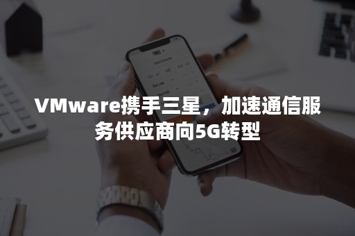 VMware携手三星，加速通信服务供应商向5G转型