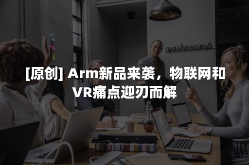 [原创] Arm新品来袭，物联网和VR痛点迎刃而解