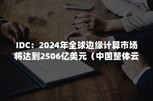 IDC：2024年全球边缘计算市场将达到2506亿美元（中国整体云计算市场仅有美国市场的十分之一）