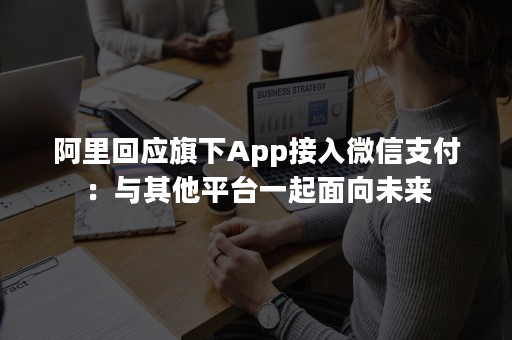 阿里回应旗下App接入微信支付：与其他平台一起面向未来