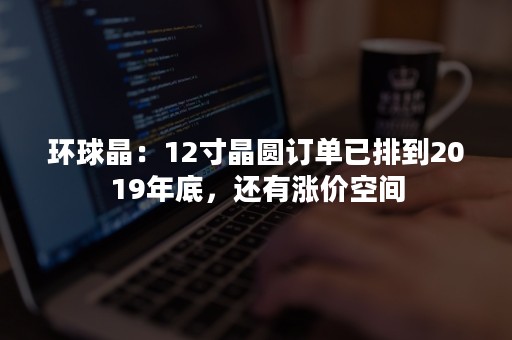 环球晶：12寸晶圆订单已排到2019年底，还有涨价空间