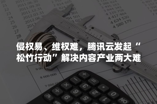 侵权易、维权难，腾讯云发起“松竹行动”解决内容产业两大难题