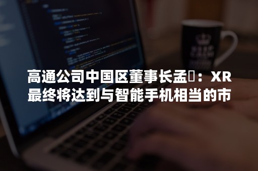 高通公司中国区董事长孟樸：XR最终将达到与智能手机相当的市场规模