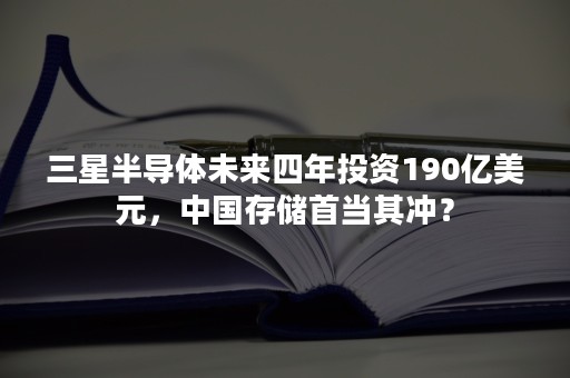 三星半导体未来四年投资190亿美元，中国存储首当其冲？