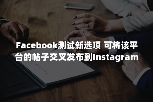 Facebook测试新选项 可将该平台的帖子交叉发布到Instagram上