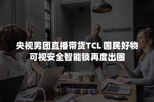 央视男团直播带货TCL 国民好物可视安全智能锁再度出圈