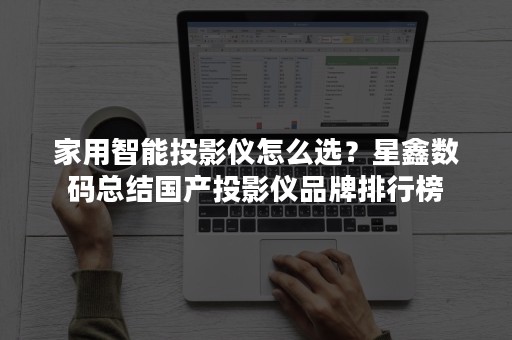 家用智能投影仪怎么选？星鑫数码总结国产投影仪品牌排行榜