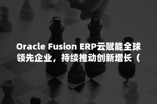 Oracle Fusion ERP云赋能全球领先企业，持续推动创新增长（oracle为什么叫甲骨文）