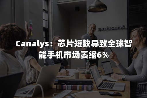 Canalys：芯片短缺导致全球智能手机市场萎缩6%