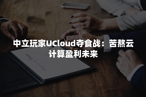 中立玩家UCloud夺食战：苦熬云计算盈利未来