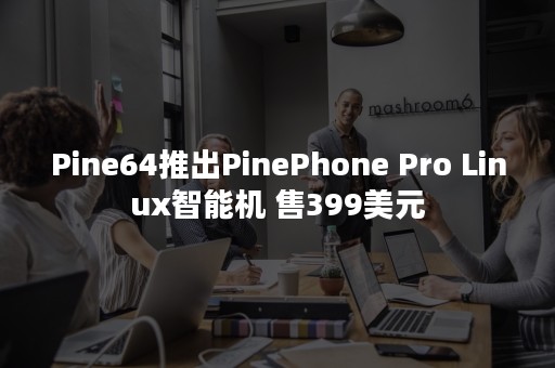 Pine64推出PinePhone Pro Linux智能机 售399美元