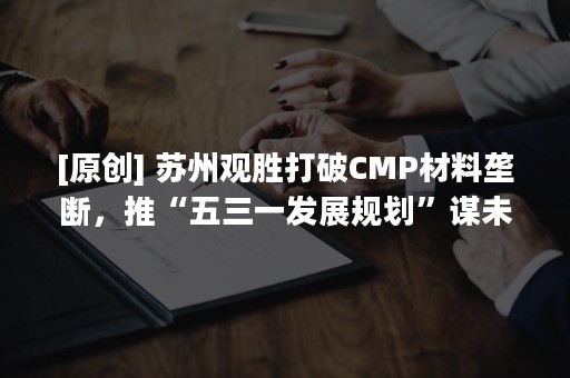 [原创] 苏州观胜打破CMP材料垄断，推“五三一发展规划”谋未来