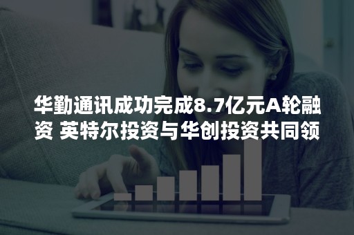 华勤通讯成功完成8.7亿元A轮融资 英特尔投资与华创投资共同领投