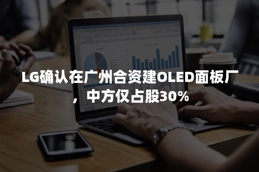 LG确认在广州合资建OLED面板厂，中方仅占股30%