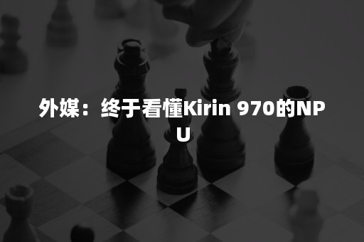 外媒：终于看懂Kirin 970的NPU