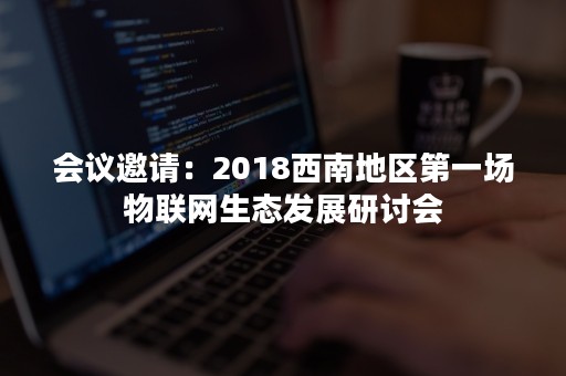 会议邀请：2018西南地区第一场物联网生态发展研讨会