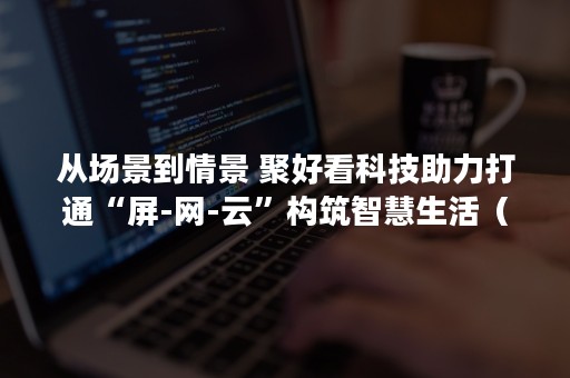 从场景到情景 聚好看科技助力打通“屏-网-云”构筑智慧生活（场景和情景是一个意思吗）