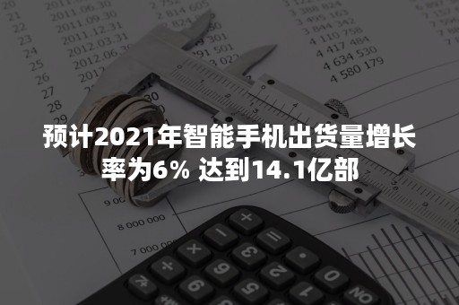 预计2021年智能手机出货量增长率为6% 达到14.1亿部