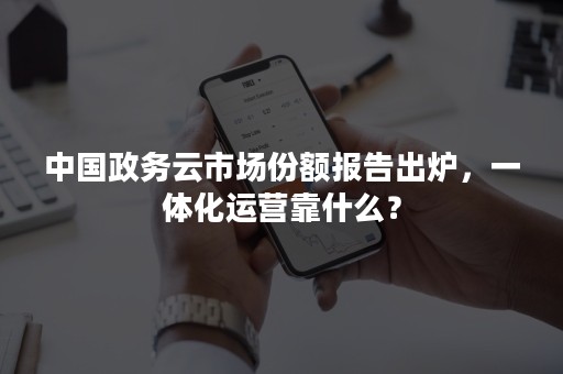 中国政务云市场份额报告出炉，一体化运营靠什么？