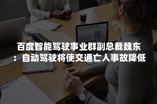 百度智能驾驶事业群副总裁魏东：自动驾驶将使交通亡人事故降低90%以上