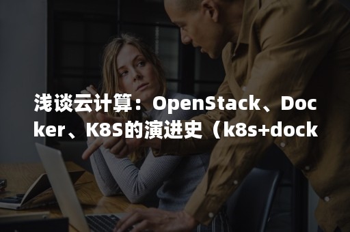 浅谈云计算：OpenStack、Docker、K8S的演进史（k8s+docker）