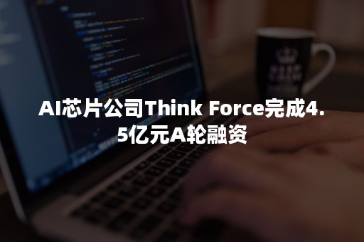 AI芯片公司Think Force完成4.5亿元A轮融资