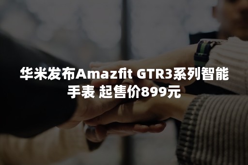 华米发布Amazfit GTR3系列智能手表 起售价899元