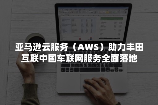 亚马逊云服务（AWS）助力丰田互联中国车联网服务全面落地