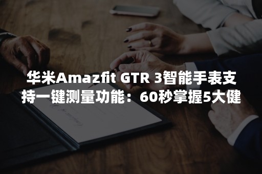 华米Amazfit GTR 3智能手表支持一键测量功能：60秒掌握5大健康指标