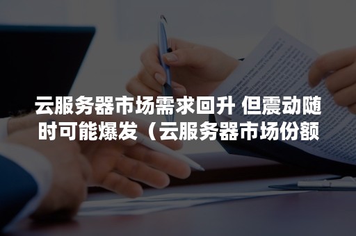 云服务器市场需求回升 但震动随时可能爆发（云服务器市场份额）