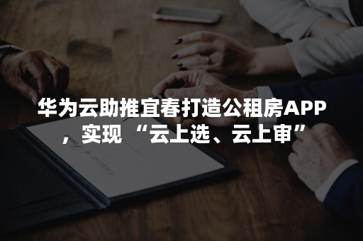 华为云助推宜春打造公租房APP，实现 “云上选、云上审”