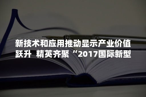 新技术和应用推动显示产业价值跃升  精英齐聚“2017国际新型显示与智慧互联大会”共创产业新机遇