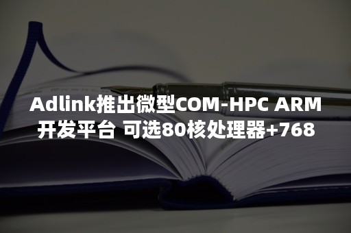 Adlink推出微型COM-HPC ARM开发平台 可选80核处理器+768GB内存