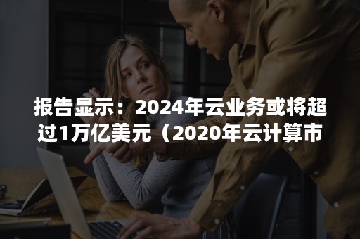 报告显示：2024年云业务或将超过1万亿美元（2020年云计算市场规模）