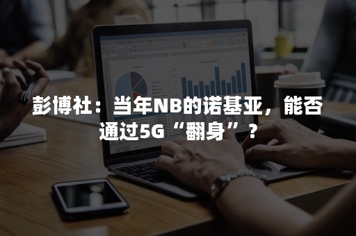 彭博社：当年NB的诺基亚，能否通过5G“翻身”？