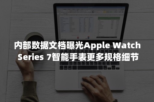 内部数据文档曝光Apple Watch Series 7智能手表更多规格细节