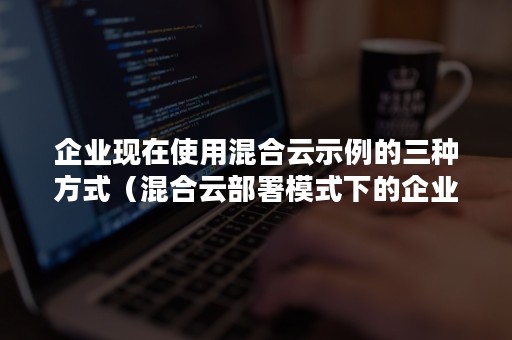 企业现在使用混合云示例的三种方式（混合云部署模式下的企业云一般由什么构成）