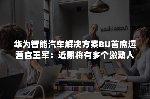 华为智能汽车解决方案BU首席运营官王军：近期将有多个激动人心时刻出现