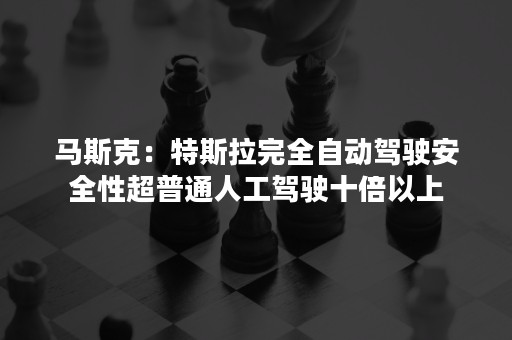 马斯克：特斯拉完全自动驾驶安全性超普通人工驾驶十倍以上